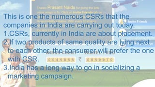 This is one the numerous CSRs that the
companies in India are carrying out today.
1.CSRs, currently in India are about placement.
2.If two products of same quality are lying next
to each other, the consumer will prefer the one
with CSR.
3.India has a long way to go in socializing a
marketing campaign.
 
