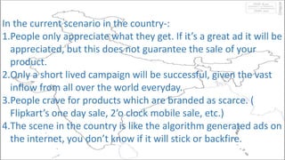 In the current scenario in the country-:
1.People only appreciate what they get. If it’s a great ad it will be
appreciated, but this does not guarantee the sale of your
product.
2.Only a short lived campaign will be successful, given the vast
inflow from all over the world everyday.
3.People crave for products which are branded as scarce. (
Flipkart’s one day sale, 2’o clock mobile sale, etc.)
4.The scene in the country is like the algorithm generated ads on
the internet, you don’t know if it will stick or backfire.
 
