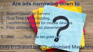 Are ads narrowing down to
1. Search based ad Servers
2. Real Time Media Bidding
3. Location based ads for mobile devices
4. Filter defying product placement
5. Well……..Yeah the list goes on!
Only Embraced by ROI –obsessed Marketers
 