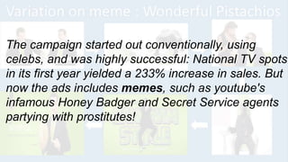 The campaign started out conventionally, using
celebs, and was highly successful: National TV spots
in its first year yielded a 233% increase in sales. But
now the ads includes memes, such as youtube's
infamous Honey Badger and Secret Service agents
partying with prostitutes!
 