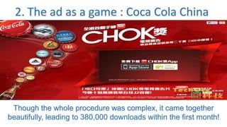 2. The ad as a game : Coca Cola China
Though the whole procedure was complex, it came together
beautifully, leading to 380,000 downloads within the first month!
 