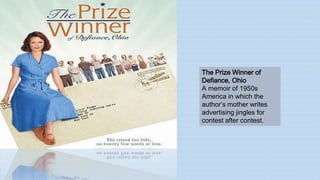 The Prize Winner of
Defiance, Ohio
A memoir of 1950s
America in which the
author’s mother writes
advertising jingles for
contest after contest.
 