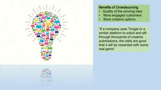Benefits of Crowdsourcing
• Quality of the winning idea
• More engaged customers
• More creative options
“If a company uses Tongal or a
similar platform to solicit and sift
through thousands of creative
submissions, the odds are good
that it will be rewarded with some
real gems”
 