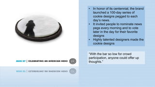 • In honor of its centennial, the brand
launched a 100-day series of
cookie designs pegged to each
day’s news.
• It invited people to nominate news
pegs every morning and to vote
later in the day for their favorite
designs
• Highly talented designers made the
cookie designs
“With the bar so low for crowd
participation, anyone could offer up
thoughts.”
 