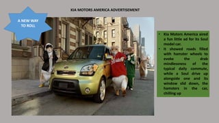 KIA MOTORS AMERICA ADVERTISEMENT
• Kia Motors America aired
a fun little ad for its Soul
model car.
• It showed roads filled
with hamster wheels to
evoke the drab
mindlessness of the
typical daily commute,
while a Soul drive up
alongside one and its
window slid down, the
hamsters in the car,
chilling up
A NEW WAY
TO ROLL
 