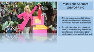 Marks and Spencer-
SHWOPPING
• This campaign suggests that you
recycle an old garment when you
purchase a new one at their store
• Though this might suppress their
sales, it will eventually be seen as
a sustainable practice and other
retailers are expected to follow suit.
 