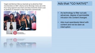 Ads that “GO NATIVE”
• As technology to filter out ads
advances, degree of permissible
intrusion into content changes
• Ads must seamlessly blend with
content and not be seen as
interruption
 
