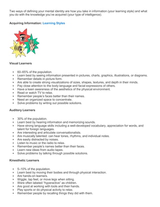 Two ways of defining your mental identity are how you take in information (your learning style) and what
you do with the knowledge you’ve acquired (your type of intelligence).

Acquiring Information: Learning Styles




Visual Learners

     60–65% of the population.
     Learn best by seeing information presented in pictures, charts, graphics, illustrations, or diagrams.
     Remember details in picture form.
     Are able to create strong visualizations of sizes, shapes, textures, and depth in their minds.
     Pay close attention to the body language and facial expressions of others.
     Have a keen awareness of the aesthetics of the physical environment.
     Read or watch TV to relax.
     Remember people’s faces better than their names.
     Need an organized space to concentrate.
     Solve problems by writing out possible solutions.

Auditory Learners

     30% of the population.
     Learn best by hearing information and memorizing sounds.
     Have strong language skills including a well-developed vocabulary, appreciation for words, and
      talent for foreign languages.
     Are interesting and articulate conversationalists.
     Are musically talented: can hear tones, rhythms, and individual notes.
     Are easily distracted by noises.
     Listen to music or the radio to relax.
     Remember people’s names better than their faces.
     Learn new ideas from audio tapes.
     Solve problems by talking through possible solutions.

Kinesthetic Learners

     5–10% of the population.
     Learn best by moving their bodies and through physical interaction.
     Are hands-on learners.
     Wiggle, tap feet, or move legs when sitting.
     Were often labeled ―hyperactive‖ as children.
     Are good at working with tools and their hands.
     Play sports or do physical activity to relax.
     Remember people by recalling things they did with them.
 