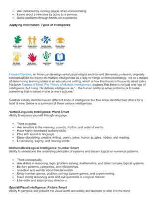    Are distracted by moving people when concentrating.
     Learn about a new idea by going to a seminar.
     Solve problems through hands-on experience.

Applying Information: Types of Intelligence




Howard Gardner, an American developmental psychologist and Harvard University professor, originally
conceptualized his theory on multiple intelligences as a way to merge art with psychology, not as a means
of determining learning styles in an educational setting, which is how this theory is frequently used today.
His book Frames of Mind: The Theory of Multiple Intelligences, explains that there is not just one type of
intelligence, but many. He defines intelligence as ―…the human ability to solve problems or to make
something that is valued in one or more cultures.‖

Gardner initially identified seven different kinds of intelligence, but has since identified two others for a
total of nine. Below is a summary of these various intelligences.

Verbal/Linguistic Intelligence: Word Smart
Ability to express yourself through language.

     Think in words.
     Are sensitive to the meaning, sounds, rhythm, and order of words.
     Have highly developed auditory skills.
     Play with sound in language.
     Enjoy storytelling, creative writing, poetry, jokes, humor, puzzles, riddles, and reading.
     Love seeing, saying, and hearing words.

Mathematical/Logical Intelligence: Number Smart
Ability to understand the underlying principles of systems and discern logical or numerical patterns.

     Think conceptually.
     Are skilled in reasoning, logic, problem solving, mathematics, and other complex logical systems.
     Explore patterns, categories, and relationships.
     Question and wonder about natural events.
     Enjoy number games, problem solving, pattern games, and experimenting.
     Have strong reasoning skills and ask questions in a logical manner.
     Like order and step-by-step directions.

Spatial/Visual Intelligence: Picture Smart
Ability to perceive and present the visual world accurately and recreate or alter it in the mind.
 