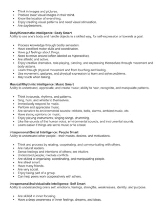    Think in images and pictures.
     Produce clear visual images in their mind.
     Know the location of everything.
     Enjoy creating visual patterns and need visual stimulation.
     Are daydreamers.

Body/Kinesthetic Intelligence: Body Smart
Ability to use one’s body and handle objects in a skilled way, for self-expression or towards a goal.

     Process knowledge through bodily sensation.
     Have excellent motor skills and coordination.
     Have gut feelings about things.
     Need to move around (often labeled as hyperactive).
     Are athletic and active.
     Enjoy creative dramatics, role-playing, dancing, and expressing themselves through movement and
      body actions.
     Learn through physical movement and from touching and feeling.
     Use movement, gestures, and physical expression to learn and solve problems.
     May touch when talking.

Musical/Rhythmic Intelligence: Music Smart
Ability to understand, appreciate, and create music; ability to hear, recognize, and manipulate patterns.

     Think in sounds, rhythms, and patterns.
     Sing, hum, and whistle to themselves.
     Immediately respond to music.
     Perform and appreciate music.
     Are sensitive to environmental sounds: crickets, bells, alarms, ambient music, etc.
     Have strong opinions on music.
     Enjoy playing instruments, singing songs, drumming.
     Like the sounds of the human voice, environmental sounds, and instrumental sounds.
     Learn easier if things are set to music or to a beat.

Interpersonal/Social Intelligence: People Smart
Ability to understand other people—their moods, desires, and motivations.

     Think and process by relating, cooperating, and communicating with others.
     Are natural leaders.
     Sense feelings and intentions of others; are intuitive.
     Understand people; mediate conflicts.
     Are skilled at organizing, coordinating, and manipulating people.
     Are street smart.
     Have many friends.
     Are very social.
     Enjoy being part of a group.
     Can help peers work cooperatively with others.

Intrapersonal/Individualistic Intelligence: Self Smart
Ability to understanding one’s self, emotions, feelings, strengths, weaknesses, identity, and purpose.

     Are skilled in inner focusing.
     Have a deep awareness of inner feelings, dreams, and ideas.
 