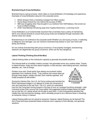 Brainstorming & Cross-fertilization

Brainstorming is a group process, which relies on cross-fertilization of knowledge and experience.
Examples of cross-fertilization abound in the corporate arena:

       British Airways hired a marketing manager from Mars (candy).
       Home Depot enticed the man behind the success of IKEA.
       IBM was struggling when they brought in Lou Gertsner from RJR Nabisco; this turned out
       to be a brilliant strategy.
       AT&T hired Michael Armstrong away from Hughes Electronics—a winning move!

Cross-fertilization is so fundamentally important that universities have a policy of maintaining
ethnic and cultural diversity to ensure that young minds are revitalized through interaction with
diverse views and values.

Brainstorming is not confined to the corporate world! Whether you are buying a house, or selecting
a college for your teenager, you can conduct a brainstorming session in your own home with
family and friends.

Do not confuse brainstorming with group consensus. If not properly managed, brainstorming
sessions can degenerate into group consensus, which can be very dangerous.


Lateral Thinking (Thinking Out-of-the-Box)

Lateral thinking relies on the individual’s capacity to generate all possible solutions.

The Internet itself an incredibly creative concept, has generated some very creative ideas. Thanks
to lateral thinkers, today we have search engines, e-mail services, web-hosting services, individual
websites, etc., free of charge.

Einstein once said: Great spirits have always encountered violent
opposition from mediocre minds.” Truly creative and unique ideas go
through three stages. Initially ridiculed, then violently opposed, and
finally accepted as self-evident

During the Vietnam War, the U.S. Air Force continuously bombed the
North Vietnamese bridges in an attempt to hinder the movement of
men and machines to the war front. The U.S. could not understand
how the Viet Cong kept moving forward in the face of such an incessant bombing campaign. Later
it became known that a young Viet Cong soldier had suggested building bridges below the water
line so that the U.S. planes would not be able to spot them. A Viet Cong general admitted that
initially they had scorned this strategy, which ultimately proved to be a decisive factor in thwarting
an American victory in Vietnam.

Lateral thinking skills are not natural to everyone. However, lateral thinking can be learned! The
Aim-Preset technique presented below enhances one’s capacity to think laterally, and generate
solutions.




                                                                                                     2
 