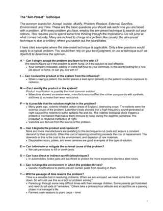 The “Aim-Preset” Technique

The acronym stands for: Accept, Isolate, Modify, Problem, Replace, External, Sacrifice,
Environment, and Time. These are the basic questions you should ask each time you are faced
with a problem. With every problem you face, employ the aim-preset technique to search out your
options. This requires you to spend some time thinking through the implications. Do not jump at
what comes naturally. Many are inclined to charge at a problem like cavalry; the aim-preset
technique is akin to artillery, where you search out the coordinates.

I have cited examples where the aim-preset technique is applicable. Only a few questions would
apply to a typical problem. You would then rely on your best judgment, or use a technique such as
XpertUS to determine the optimum.

A — Can I simply accept the problem and learn to live with it?
   We need to figure out if the problem is worth fixing, or if the solution is cost-effective.
    • Your company relocated, adding an extra half-hour to your commute. Is this worth looking for a new
      job closer to home, or can you live with it?

I — Can I isolate the product or the system from the influence?
     • When x-raying a patient, the dentist places a lead apron (shield) on the patient to reduce exposure to
       radiation.

M — Can I modify the product or the system?
   Product modification is possibly the most common solution.
   • When tires showed excessive wear, manufacturers modified the rubber compounds with synthetic
     additives to increase their wear resistance.

P — Is it possible that the solution might be in the problem?
    • Many years ago, rodents infested certain areas of England, destroying crops. The rodents were the
      external cause of the problem. Laboratory tests showed that a high-frequency sound generated at
      night caused the rodents to suffer epileptic fits and die. The rodents’ biological clock triggers a
      protective mechanism that makes them immune to noise during the daytime; somehow, this
      protection is rendered ineffective at night.
    • Vaccines are derived from the source of the problem.

R — Can I degrade the product and replace it?
    More and more manufacturers are resorting to this technique to cut costs and ensure a constant
    demand for their products. Often the cost of repairing something exceeds the cost of replacement. The
    downside of this is the cost to the environment, and depletion of raw materials.
    • Disposable razors, plates, and even cameras are good examples of this type of solution.

E — Can I eliminate or mitigate the external cause of the problem?
    • We use pesticides to kill or deter pests.

S — Can I use direct or indirect sacrificial techniques?
    • In automobiles, brake pads are sacrificed to protect the more expensive stainless steel rotors.

E — Can I change the environment in which the problem thrives?
    • Genetic modifications to plants prevent certain pests from residing in them.

T — Will the passage of time resolve the problem?
    Time is a valuable tool in resolving problems. When we are annoyed, we need some time to cool
    down. So why not use this as a tool for problem solving?
    • Parents go through some very difficult times with their teenage children. Some parents get frustrated
      and resort to all sorts of “remedies.” Others take a philosophical attitude and accept this as a passing
      phase in a teenager’s life.
    • Farmers seek seasons to plant corps – time!



                                                                                                             3
 