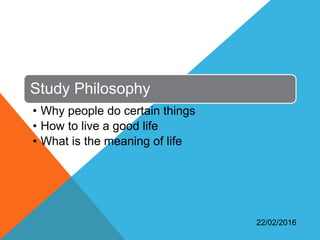 Study Philosophy
• Why people do certain things
• How to live a good life
• What is the meaning of life
22/02/2016
 