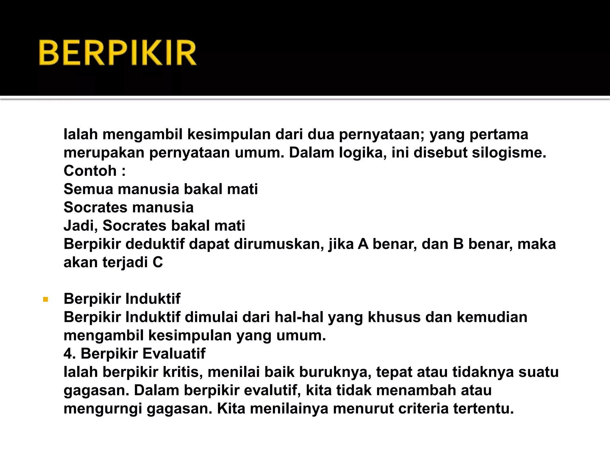 Ialah mengambil kesimpulan dari dua pernyataan; yang pertama
merupakan pernyataan umum. Dalam logika, ini disebut silogisme.
Contoh :
Semua manusia bakal mati
Socrates manusia
Jadi, Socrates bakal mati
Berpikir deduktif dapat dirumuskan, jika A benar, dan B benar, maka
akan terjadi C
 Berpikir Induktif
Berpikir Induktif dimulai dari hal-hal yang khusus dan kemudian
mengambil kesimpulan yang umum.
4. Berpikir Evaluatif
Ialah berpikir kritis, menilai baik buruknya, tepat atau tidaknya suatu
gagasan. Dalam berpikir evalutif, kita tidak menambah atau
mengurngi gagasan. Kita menilainya menurut criteria tertentu.
 
