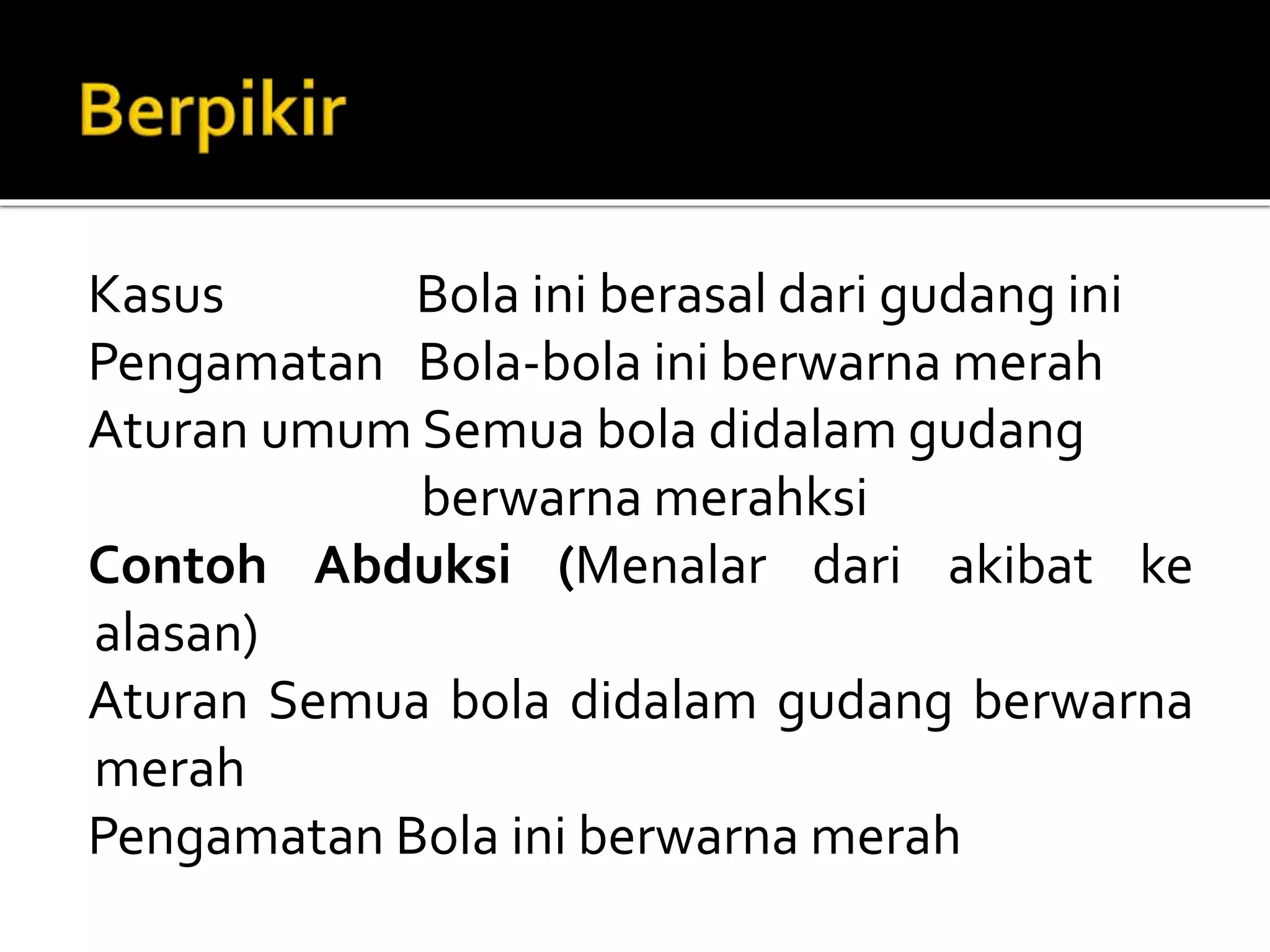 Kasus Bola ini berasal dari gudang ini
Pengamatan Bola-bola ini berwarna merah
Aturan umum Semua bola didalam gudang
berwarna merahksi
Contoh Abduksi (Menalar dari akibat ke
alasan)
Aturan Semua bola didalam gudang berwarna
merah
Pengamatan Bola ini berwarna merah
 