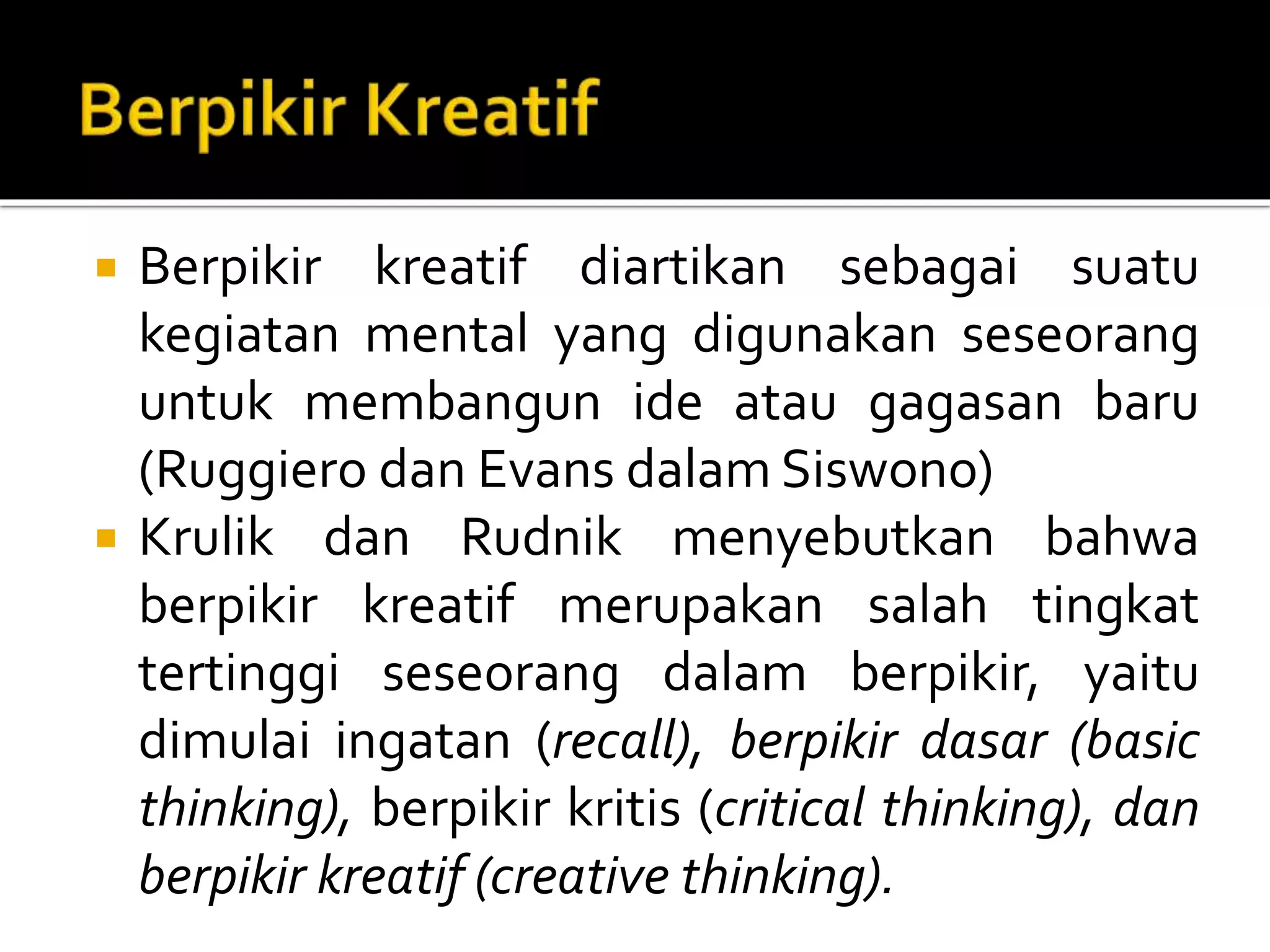  Berpikir kreatif diartikan sebagai suatu
kegiatan mental yang digunakan seseorang
untuk membangun ide atau gagasan baru
(Ruggiero dan Evans dalam Siswono)
 Krulik dan Rudnik menyebutkan bahwa
berpikir kreatif merupakan salah tingkat
tertinggi seseorang dalam berpikir, yaitu
dimulai ingatan (recall), berpikir dasar (basic
thinking), berpikir kritis (critical thinking), dan
berpikir kreatif (creative thinking).
 