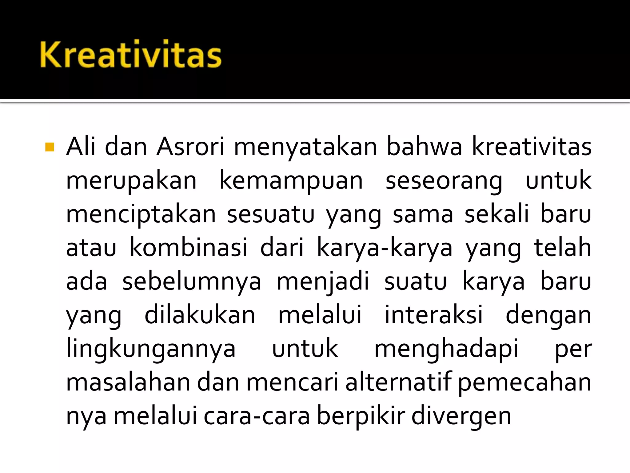  Ali dan Asrori menyatakan bahwa kreativitas
merupakan kemampuan seseorang untuk
menciptakan sesuatu yang sama sekali baru
atau kombinasi dari karya-karya yang telah
ada sebelumnya menjadi suatu karya baru
yang dilakukan melalui interaksi dengan
lingkungannya untuk menghadapi per
masalahan dan mencari alternatif pemecahan
nya melalui cara-cara berpikir divergen
 