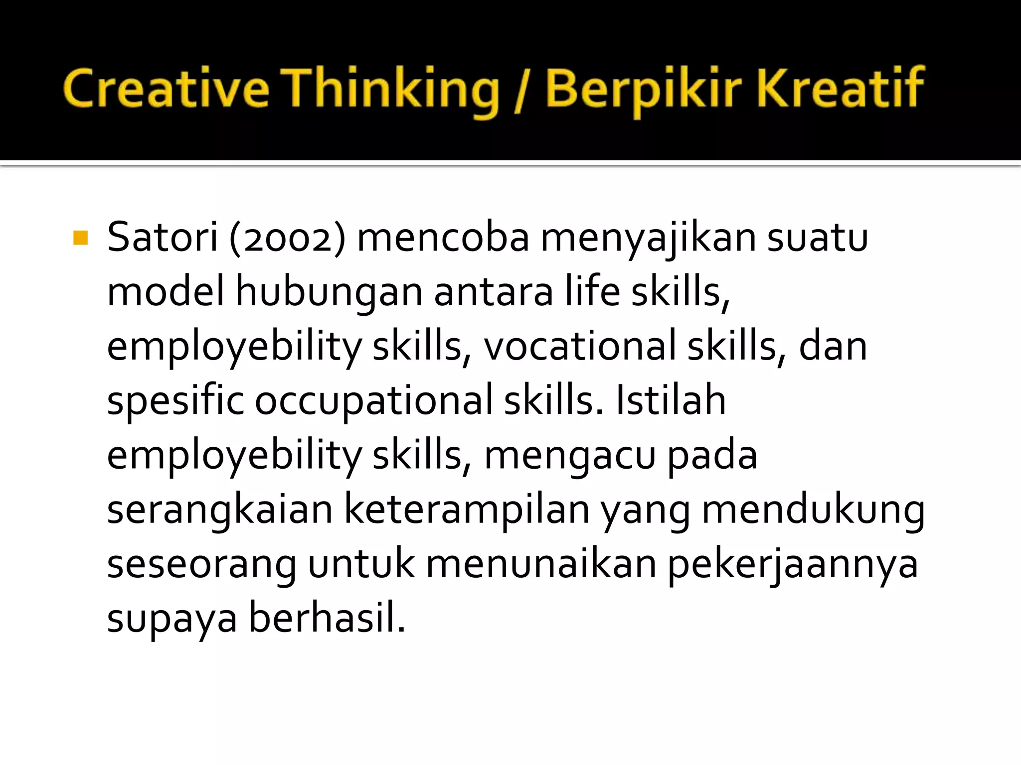  Satori (2002) mencoba menyajikan suatu
model hubungan antara life skills,
employebility skills, vocational skills, dan
spesific occupational skills. Istilah
employebility skills, mengacu pada
serangkaian keterampilan yang mendukung
seseorang untuk menunaikan pekerjaannya
supaya berhasil.
 