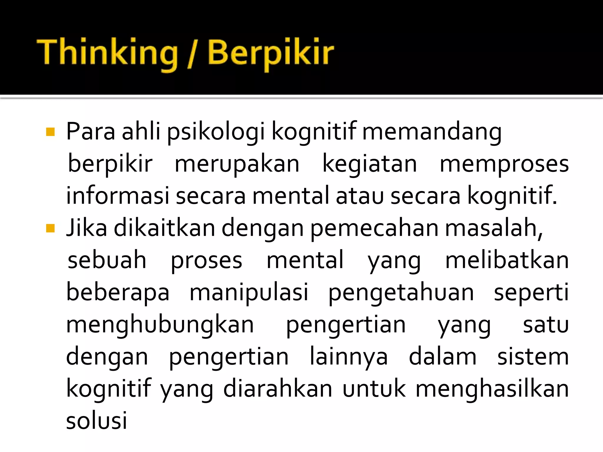  Para ahli psikologi kognitif memandang
berpikir merupakan kegiatan memproses
informasi secara mental atau secara kognitif.
 Jika dikaitkan dengan pemecahan masalah,
sebuah proses mental yang melibatkan
beberapa manipulasi pengetahuan seperti
menghubungkan pengertian yang satu
dengan pengertian lainnya dalam sistem
kognitif yang diarahkan untuk menghasilkan
solusi
 