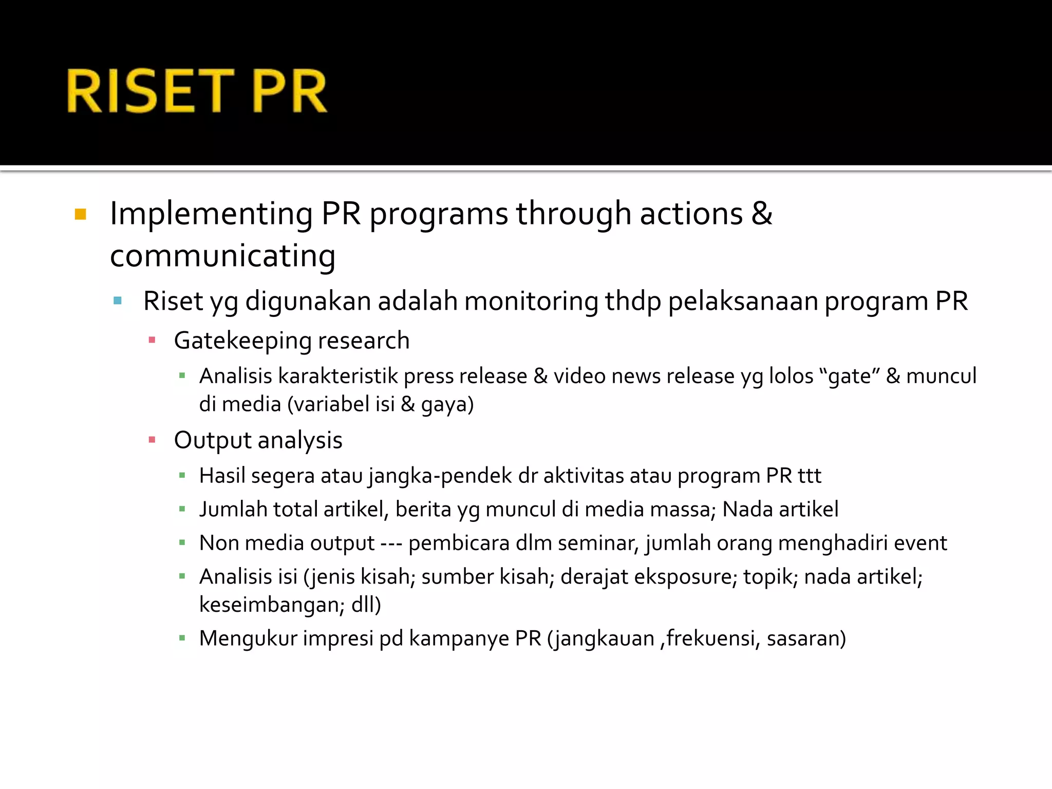  Implementing PR programs through actions &
communicating
 Riset yg digunakan adalah monitoring thdp pelaksanaan program PR
▪ Gatekeeping research
▪ Analisis karakteristik press release & video news release yg lolos “gate” & muncul
di media (variabel isi & gaya)
▪ Output analysis
▪ Hasil segera atau jangka-pendek dr aktivitas atau program PR ttt
▪ Jumlah total artikel, berita yg muncul di media massa; Nada artikel
▪ Non media output --- pembicara dlm seminar, jumlah orang menghadiri event
▪ Analisis isi (jenis kisah; sumber kisah; derajat eksposure; topik; nada artikel;
keseimbangan; dll)
▪ Mengukur impresi pd kampanye PR (jangkauan ,frekuensi, sasaran)
 