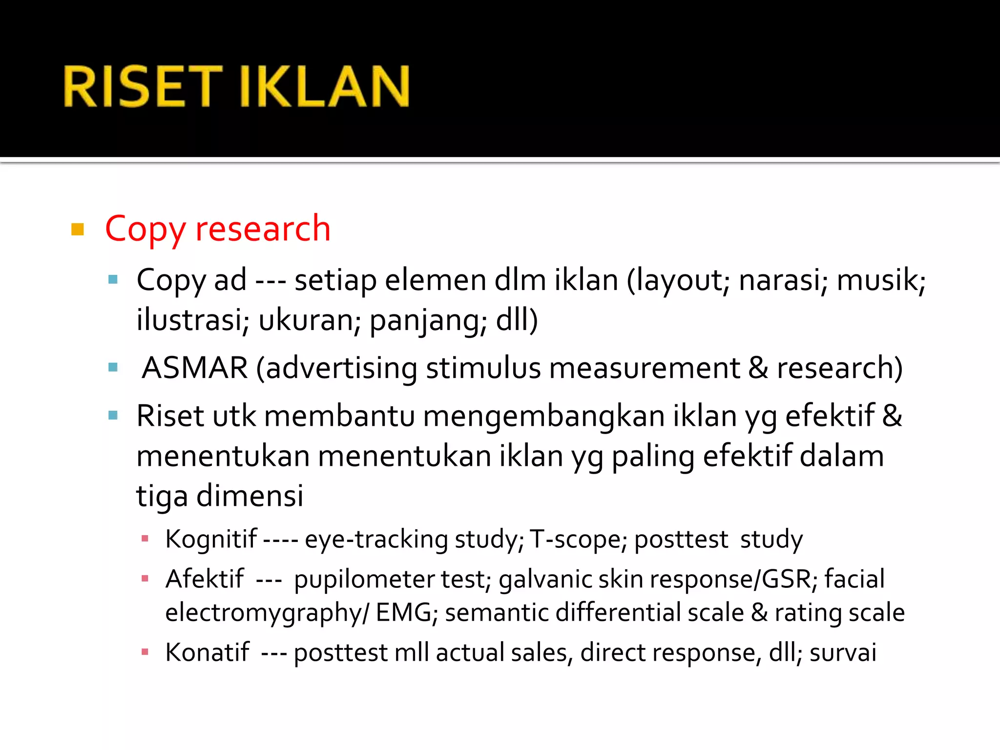  Copy research
 Copy ad --- setiap elemen dlm iklan (layout; narasi; musik;
ilustrasi; ukuran; panjang; dll)
 ASMAR (advertising stimulus measurement & research)
 Riset utk membantu mengembangkan iklan yg efektif &
menentukan menentukan iklan yg paling efektif dalam
tiga dimensi
▪ Kognitif ---- eye-tracking study;T-scope; posttest study
▪ Afektif --- pupilometer test; galvanic skin response/GSR; facial
electromygraphy/ EMG; semantic differential scale & rating scale
▪ Konatif --- posttest mll actual sales, direct response, dll; survai
 