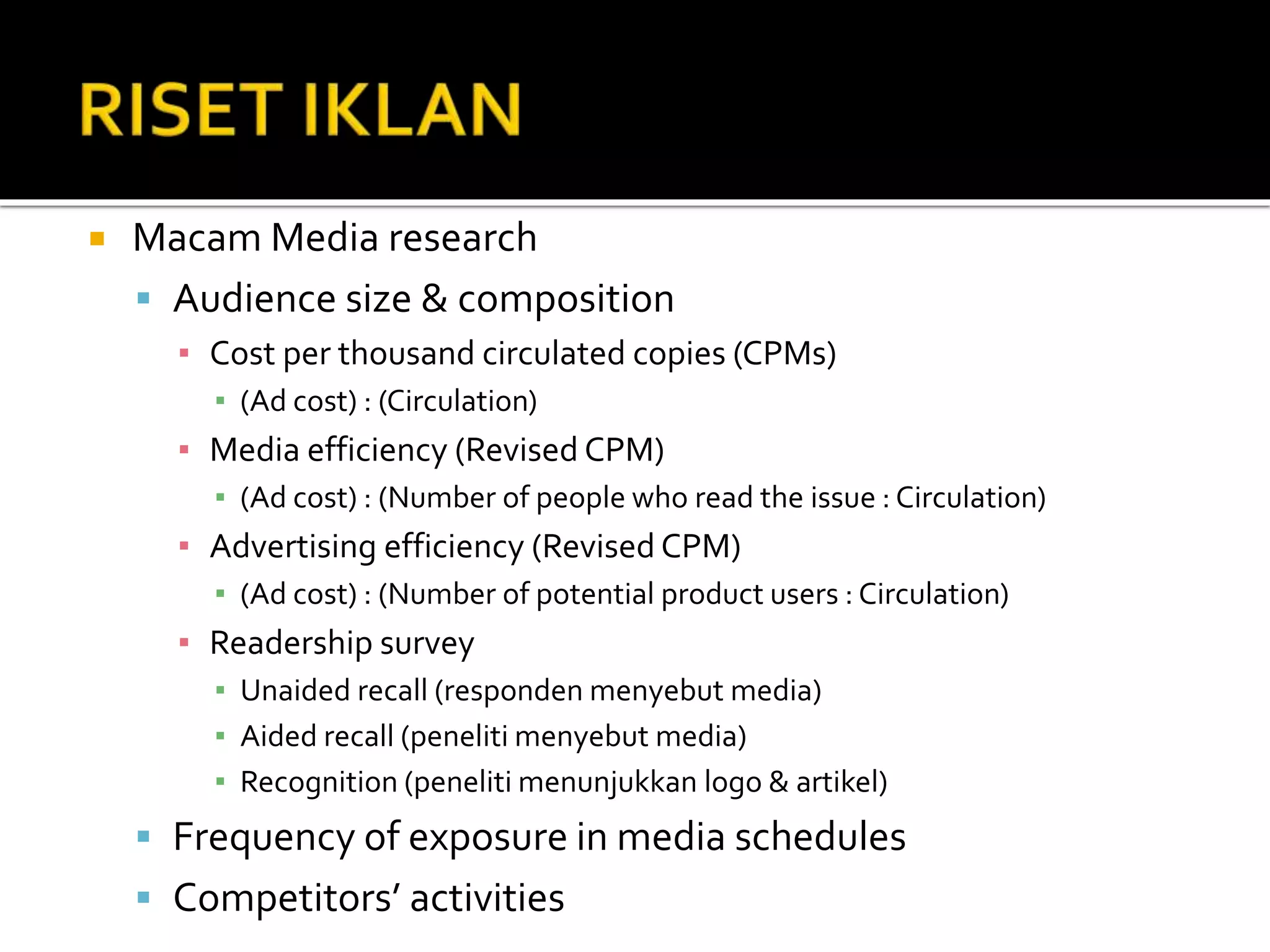  Macam Media research
 Audience size & composition
▪ Cost per thousand circulated copies (CPMs)
▪ (Ad cost) : (Circulation)
▪ Media efficiency (Revised CPM)
▪ (Ad cost) : (Number of people who read the issue : Circulation)
▪ Advertising efficiency (Revised CPM)
▪ (Ad cost) : (Number of potential product users : Circulation)
▪ Readership survey
▪ Unaided recall (responden menyebut media)
▪ Aided recall (peneliti menyebut media)
▪ Recognition (peneliti menunjukkan logo & artikel)
 Frequency of exposure in media schedules
 Competitors’ activities
 