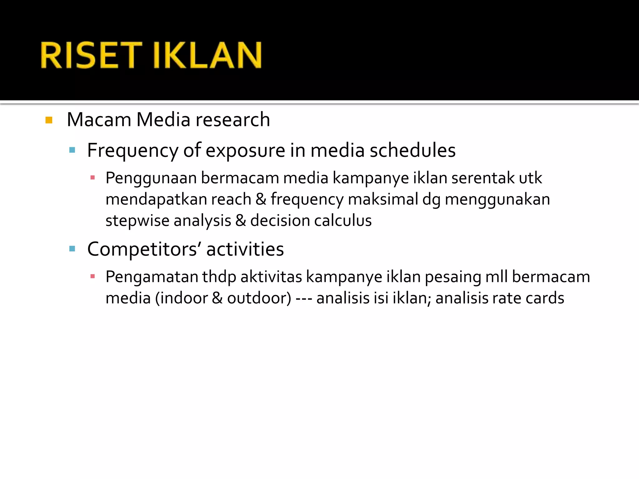  Macam Media research
 Frequency of exposure in media schedules
▪ Penggunaan bermacam media kampanye iklan serentak utk
mendapatkan reach & frequency maksimal dg menggunakan
stepwise analysis & decision calculus
 Competitors’ activities
▪ Pengamatan thdp aktivitas kampanye iklan pesaing mll bermacam
media (indoor & outdoor) --- analisis isi iklan; analisis rate cards
 