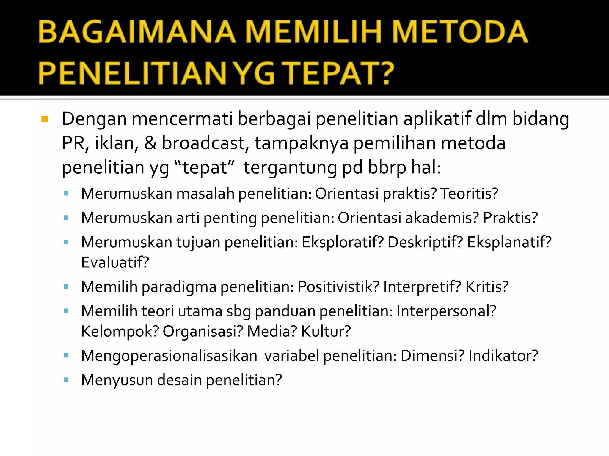  Dengan mencermati berbagai penelitian aplikatif dlm bidang
PR, iklan, & broadcast, tampaknya pemilihan metoda
penelitian yg “tepat” tergantung pd bbrp hal:
 Merumuskan masalah penelitian:Orientasi praktis?Teoritis?
 Merumuskan arti penting penelitian:Orientasi akademis? Praktis?
 Merumuskan tujuan penelitian: Eksploratif? Deskriptif? Eksplanatif?
Evaluatif?
 Memilih paradigma penelitian: Positivistik? Interpretif? Kritis?
 Memilih teori utama sbg panduan penelitian: Interpersonal?
Kelompok? Organisasi? Media? Kultur?
 Mengoperasionalisasikan variabel penelitian: Dimensi? Indikator?
 Menyusun desain penelitian?
 