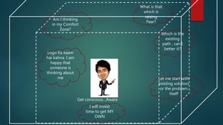 Am I thinking
in my Comfort
Zone?
What is that
which is
raising
Fear?
I will invest
time to get MY
OWN
Logo Ka kaam
hai kahna. I am
happy that
someone is
thinking about
me
Which is the
existing
path , can I
better it?
Let me start with
existing solution
or the problem
itself
Get conscious…Aware
 