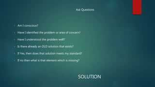 Ask Questions
- Am I conscious?
- Have I identified the problem or area of concern?
- Have I understood the problem well?
- Is there already an OLD solution that exists?
- If Yes, then does that solution meets my standard?
- If no then what is that element which is missing?
SOLUTION
 