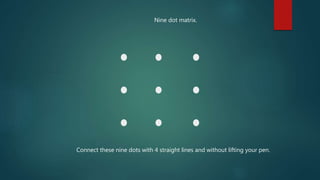 Connect these nine dots with 4 straight lines and without lifting your pen.
Nine dot matrix.
 