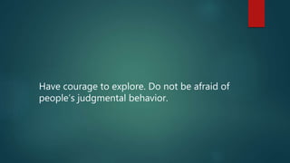 Have courage to explore. Do not be afraid of
people’s judgmental behavior.
 