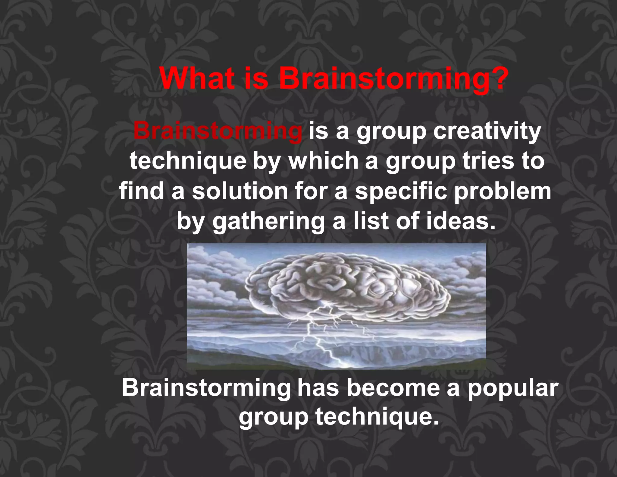 What is Brainstorming?
Brainstorming is a group creativity
technique by which a group tries to
find a solution for a specific problem
by gathering a list of ideas.
Brainstorming has become a popular
group technique.