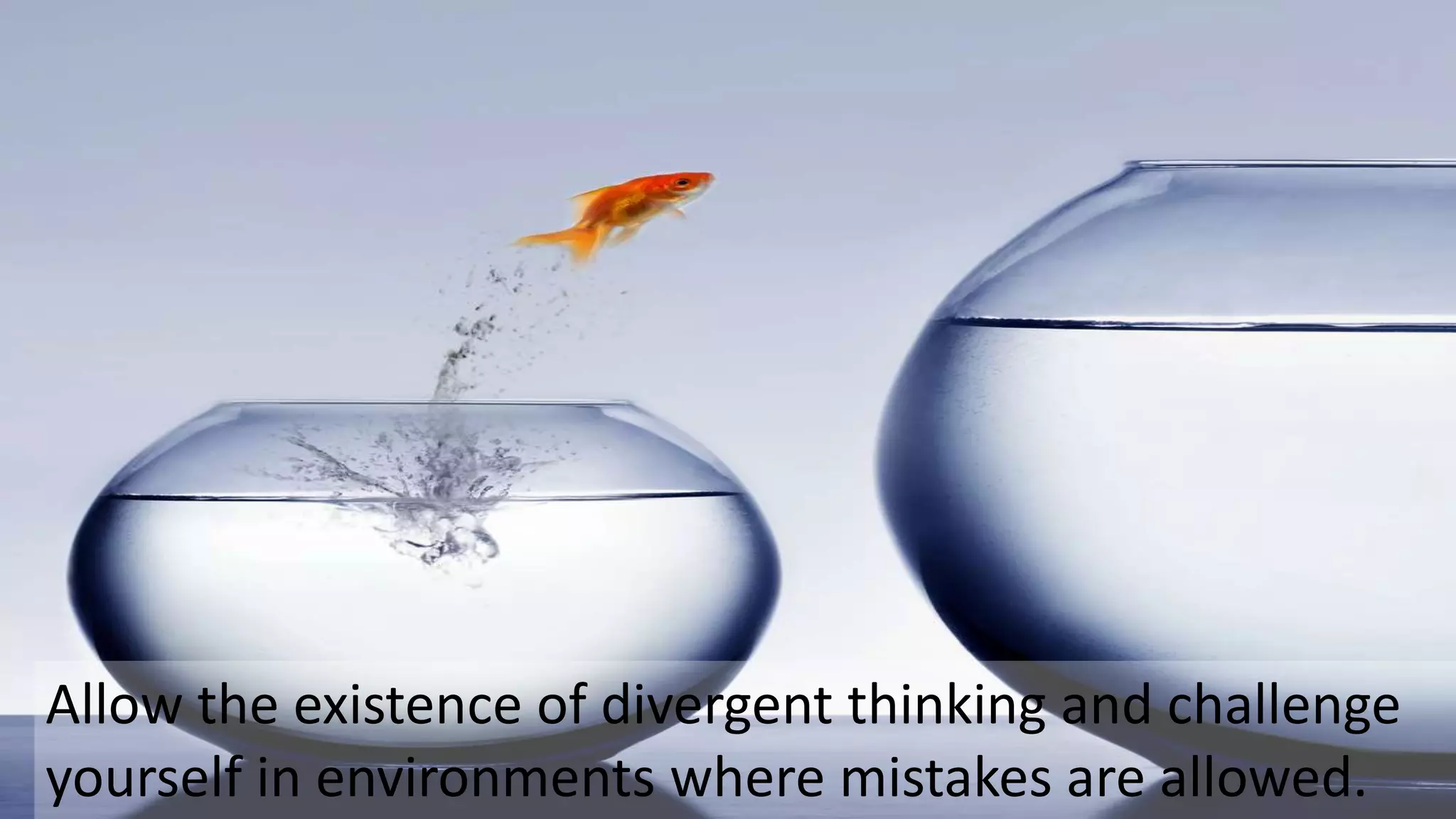 Allow the existence of divergent thinking and challenge
yourself in environments where mistakes are allowed.