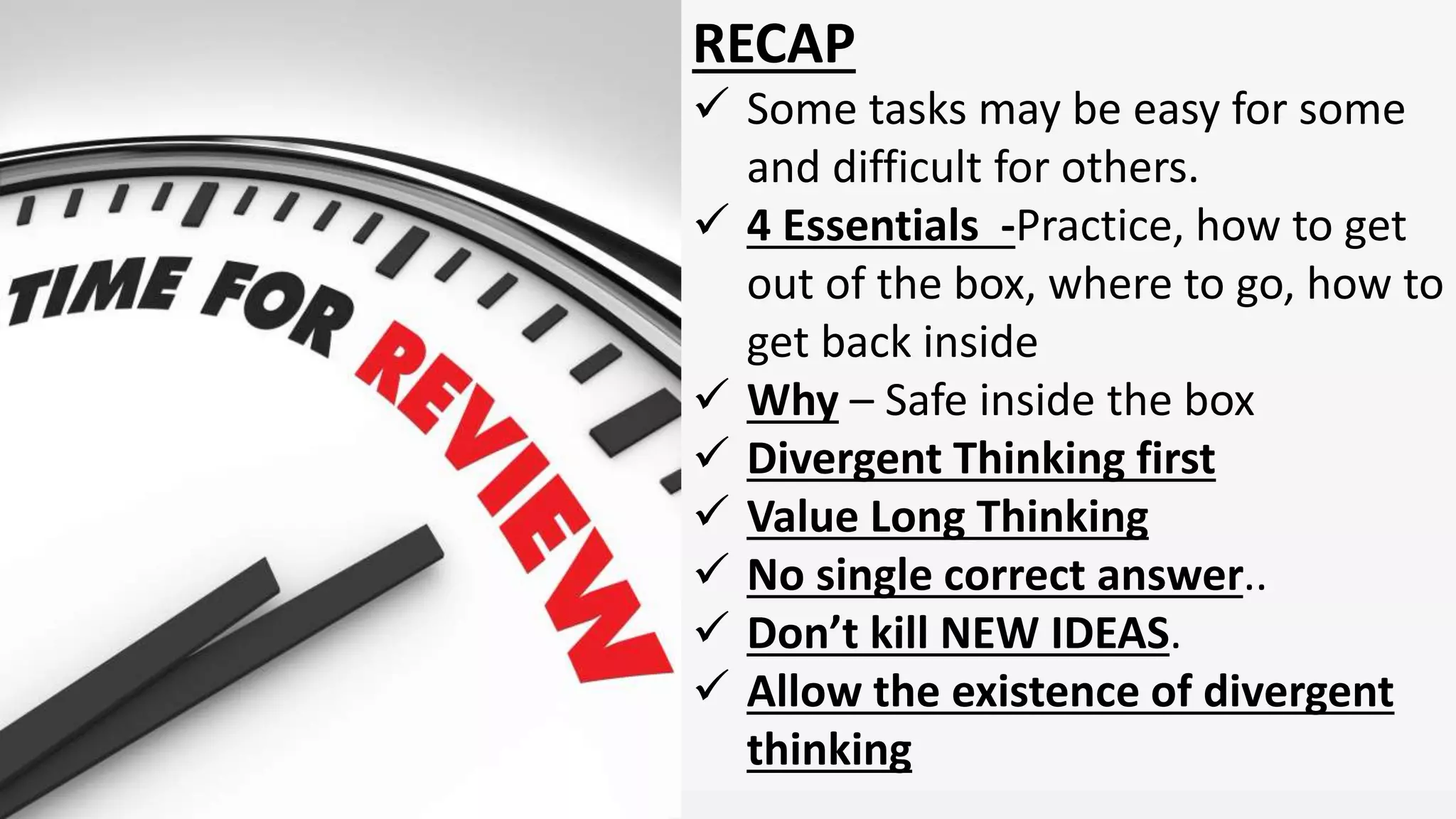 RECAP
Some tasks may be easy for some
and difficult for others.
4 Essentials -Practice, how to get
out of the box, where to go, how to
get back inside
Why – Safe inside the box
Divergent Thinking first
Value Long Thinking
No single correct answer..
Don’t kill NEW IDEAS.
Allow the existence of divergent
thinking