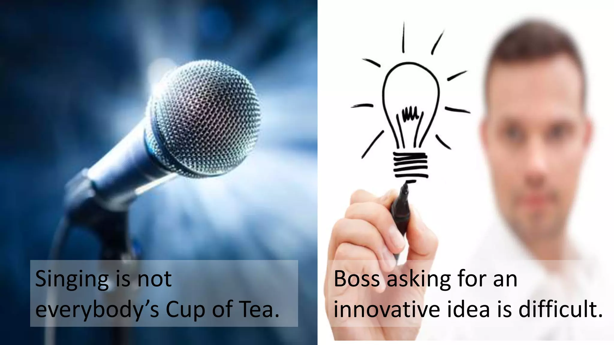 Singing is not
everybody’s Cup of Tea.
Boss asking for an
innovative idea is difficult.