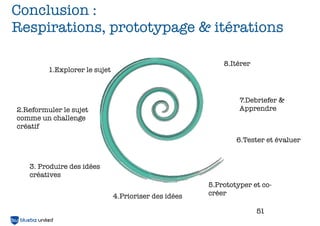 Conclusion :
         Respirations, prototypage & itérations

                                                                        8.Itérer
                      1.Explorer le sujet



                                                                             7.Debriefer &
             2.Reformuler le sujet                                           Apprendre
             comme un challenge
             créatif
                                                                            6.Tester et évaluer


                 3. Produire des idées
                 créatives
                                                                    5.Prototyper et co-
BLUEBIZ UNITED
                                            4.Prioriser des idées   créer

                                                                                   51
 