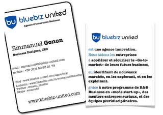 siness
                          ion Bu
               ed ’innovat                         LOGO BLUEBIZ UNITED
         Agenc




                 uel G ononEO
E mmangner & Developer, C
                 nited
     si  s De
      es

           ebiz u
Busin


   b u blu
mail :
       emma
              nuel@b
                     luebiz
                    80 83
                            -united
                          31 79
                                    .com
                                                             est une agence d’innovation et
                                                             entrepreneuriat.
               (0)6
mobi  le : +33
                                      s/blog                 Nous aidons les entreprises
                                   m/app             uebiz
                           ited.co           nuel2bl
                    biz-un              emma                 à ampliﬁer, accélérer et sécuriser
             w.blue              om/in/
  Blog : w
          w
          in : w
                        kedin.
                 ww.lin ebiz
  Linked : @manu_blu
                               c
                                                                  bu bluebiz united
                                                             leurs projets stratégiques,
          r
   Twitte emanu69                                            en imaginant des idées
           :
   Skype
                                              m
                                      ited.co
                                                             disruptives, en prototypant de

            ww
                EBIZ U
               w.blue
                      b
                       NITED    iz-un                        nouveaux business models et en

           U BLU
                                                             les expérimentant sur le terrain.
         B
 