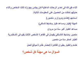 ‫أثناء طيرانك فى احدى الرحلت الداخلية كان ميجلس عبجواقرك ثل ث اشخاص وأثناء‬
                           ‫حدميثهم تمكنت من الحصول على المعلومات التالية:‬

                                          ‫أسمائهم )هشا م ومروان و منصوقر(‬

                                 ‫المهنة )طياقر ومساعد طياقر وضاعبط لسلكى(‬

                                           ‫مساعد الطياقر أكبر سنا من مروان‬

 ‫منصوقر وضاعبط اللسلكى ميقيمان فى القاهرة الشخص الثالث ميقيم فى السكندقرمية‬
                                                ‫الطياقر أصغر سنا من منصوقر‬

                     ‫هشا م والطياقر ميطيران للقاهرة لحضاقر طائرة لموقع العمل‬

                ‫السؤال ما هى مهنة كل شخص؟‬
 