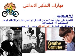 ‫مهارات التفكير البداعي‬

                                               ‫أول الطلقة :‬
                                                        ‫ا ً‬
‫القدرة على توليد عدد كبير من البدائل أو المترادفات او الفكار أو حل‬
                                      ‫المشكلت أو الستعمالت‬
             ‫و يتم التركيز فيها على كم الفكار وليس على كيف يت ها .‬
 