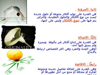 ‫ثانيا : المرونة .‬
‫هي القدرة على توليد أفكار متنوعة أو حلول جديدة‬
  ‫ليست من نوع الفكار والحلول التقليدية، والتركيز‬
     ‫يتم فيها على تنوع الفكار وليس على كمها .‬




                                  ‫ثالثا : الصالة‬
   ‫هي القدرة على إنتاج أفكار غير مألوفة ومميزة‬
                            ‫ولم يسبق إليها أحد .‬
  ‫أ وهي الجدة والتفرد وهي اكثر الخصائص ارتباطا‬
                                          ‫بالبداع‬



                                ‫رابعا : الإ فاضة‬
   ‫وهي القدرة على إضافة تفاصيل جديدة ومتنوعة‬
     ‫لفكرة أو مشكلة أو منتج من أجل تطويرها أو‬
 