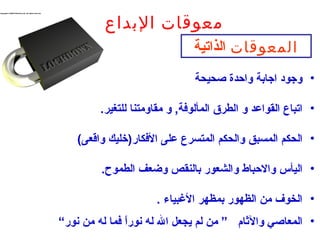 ‫معوقات البداع‬
                               ‫المعوقات الذاتية‬
                               ‫• وجود اجاعبة واحدة صحيحة‬

         ‫• اتباع القواعد و الطرق المألوفة, و مقاومتنا للتغير.‬

    ‫• الحكم المسبق والحكم المتسرع على الفكاقر)خليك واقعى(‬

         ‫• اليأس والحباط والشعوقر عبالنقص وضعف الطموح.‬

                      ‫• الخوف من الظهوقر عبمظهر الغبياء .‬
‫• المعاصي والثا م ” من لم ميجعل ال له نوقرا فما له من نوقر“‬
                ‫ا ً‬
 