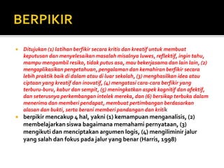  Ditujukan (1) latihan berfikir secara kritis dan kreatif untuk membuat
keputusan dan menyelesaikan masalah misalnya luwes, reflektif, ingin tahu,
mampu mengambil resiko, tidak putus asa, mau bekerjasama dan lain lain, (2)
mengaplikasikan pengetahuan, pengalaman dan kemahiran berfikir secara
lebih praktik baik di dalam atau di luar sekolah, (3) menghasilkan idea atau
ciptaan yang kreatif dan inovatif, (4) mengatasi cara-cara berfikir yang
terburu-buru, kabur dan sempit, (5) meningkatkan aspek kognitif dan afektif,
dan seterusnya perkembangan intelek mereka, dan (6) bersikap terbuka dalam
menerima dan memberi pendapat, membuat pertimbangan berdasarkan
alasan dan bukti, serta berani memberi pandangan dan kritik
 berpikir mencakup 4 hal, yakni (1) kemampuan menganalisis, (2)
membelajarkan siswa bagaimana memahami pernyataan, (3)
mengikuti dan menciptakan argumen logis, (4) mengiliminir jalur
yang salah dan fokus pada jalur yang benar (Harris, 1998)
 