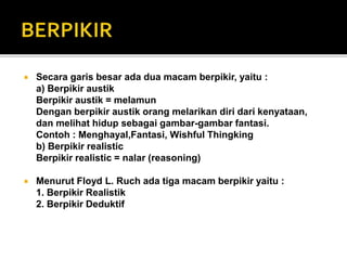  Secara garis besar ada dua macam berpikir, yaitu :
a) Berpikir austik
Berpikir austik = melamun
Dengan berpikir austik orang melarikan diri dari kenyataan,
dan melihat hidup sebagai gambar-gambar fantasi.
Contoh : Menghayal,Fantasi, Wishful Thingking
b) Berpikir realistic
Berpikir realistic = nalar (reasoning)
 Menurut Floyd L. Ruch ada tiga macam berpikir yaitu :
1. Berpikir Realistik
2. Berpikir Deduktif
 