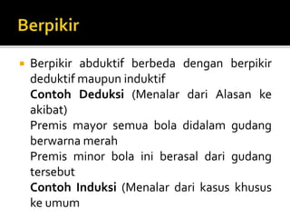  Berpikir abduktif berbeda dengan berpikir
deduktif maupun induktif
Contoh Deduksi (Menalar dari Alasan ke
akibat)
Premis mayor semua bola didalam gudang
berwarna merah
Premis minor bola ini berasal dari gudang
tersebut
Contoh Induksi (Menalar dari kasus khusus
ke umum
 