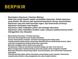  Menetapkan Keputusan ( Decision Making )
Salah satu fungsi berpikir adalah menetapkan keputusan. Setiap keputusan
yang diambil, akn disusul oleh keputusan-keputusan lainnya yang berkaitan.
Keputusan yang kita ambil beraneka ragam, tapi tanda-tanda umumnya
Keputusan merupakan hasil berpikir
Keputusan selalu melibatkan pilihan dari berbagai alternative
Keputusan selalu melibatkan tindakan nyata, walaupun pelaksanaannya boleh
ditangguhkan atau dilupakan
 Memecahkan Persoalan ( Problem Solving )
Umumnya kita bergerak sesuai dengan kebiasaan.
Proses memecahkan masalah / persoalan berlangsung lima tahap yaitu :
Terjadi peristiwa ketika perilku yang biasa dihambat karena sebab-sebab tertentu. Mula-
mula kita mengatasinya dengan pemecahan yang rutin.
Mencoba menggali memori pada masa yang lalu
Penyelesaian mekanis (mechanical solution) dengan uji coba / trial and error
Mulai menggunakan lambing-lambng verbal atau grafis untuk mengatasi masalah.
Mencoba memahami situasi yang terjadi, mencari jawaban, dan menemukan kesimpulan
yang tepat.
Tiba-tiba terlintas dalam pikiran kita dalam memevahkan suatu masalah. Pemecahan
masalah (aha erlebnis ) atau pengalaman aha, atau insight solution.
 