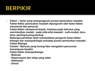  Faktor – factor yang mempengaruhi proses pemecahan masalah
Faktor-faktor pemecahan masalah dipengaruhi oleh factor-faktor
situasional dan personal.
Faktor-faktor situasional terjadi, misalnya pada stimulus yang
menimbulkan msalah ; pada sifat-sifat masalah : sulit-mudah, baru-
lama, penting-kurang penting.
Beberapa penelitian telah membuktikan pengaruh factor-faktor
biologis dan sosiopsikologis terhadap proses pemecahan masalah.
Faktor Biologis
Contoh : Manusia yang kurang tidur mengalami penurunan
kemampuan berpikir
Faktor-faktor Sosiopsikologis
· Motivasi
· Kepercayaan dan sikap yang salah
· Kebiasaan
· Emosi
 
