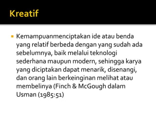  Kemampuanmenciptakan ide atau benda
yang relatif berbeda dengan yang sudah ada
sebelumnya, baik melalui teknologi
sederhana maupun modern, sehingga karya
yang diciptakan dapat menarik, disenangi,
dan orang lain berkeinginan melihat atau
membelinya (Finch & McGough dalam
Usman (1985:51)
 
