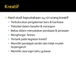  Hasil studi kepustakaan 24 ciri orang kreatif
 Terbuka akan pengalaman baru & luarbiasa
 Fleksibel dalam berpikir & merespon
 Bebas dalam menyatakan pendapat & perasaan
 Menghargai fantasi
 Tertarik pada kegiatan kreatif
 Memiliki pendapat sendiri dan tidak mudah
terpengaruh
 Memiliki rasa ingin tahu yg besar
 