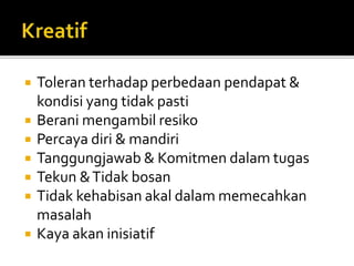  Toleran terhadap perbedaan pendapat &
kondisi yang tidak pasti
 Berani mengambil resiko
 Percaya diri & mandiri
 Tanggungjawab & Komitmen dalam tugas
 Tekun &Tidak bosan
 Tidak kehabisan akal dalam memecahkan
masalah
 Kaya akan inisiatif
 